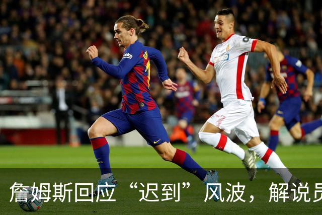 詹姆斯回应“迟到”风波，解说员迅速道歉：我深信他